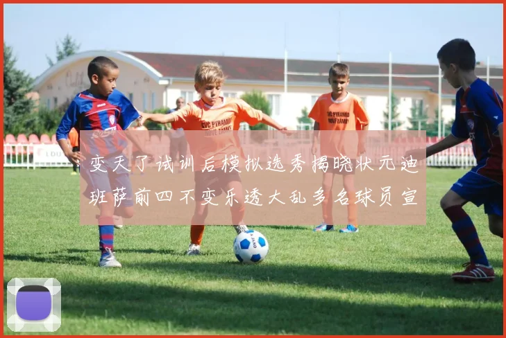 变天了试训后模拟选秀揭晓状元迪班萨前四不变乐透大乱多名球员宣布退选