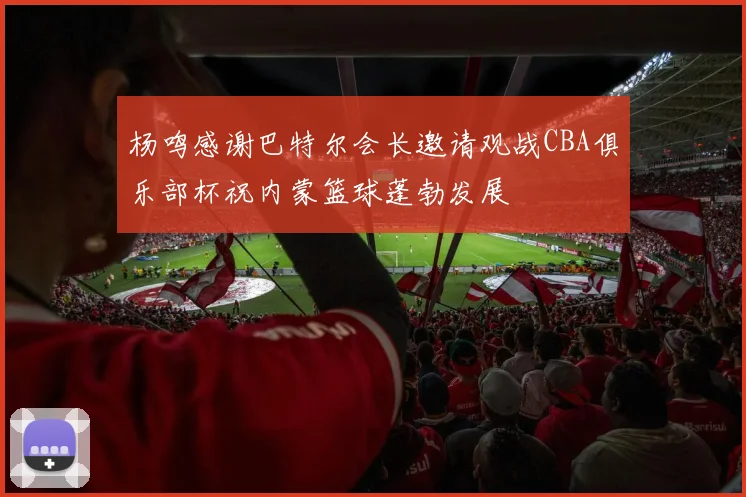杨鸣感谢巴特尔会长邀请观战CBA俱乐部杯祝内蒙篮球蓬勃发展