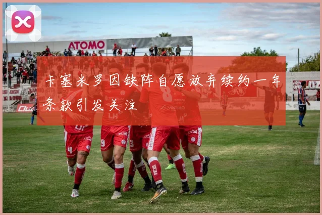 卡塞米罗因缺阵自愿放弃续约一年条款引发关注