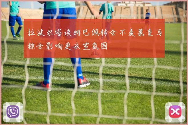 拉波尔塔谈姆巴佩转会不羡慕皇马称会影响更衣室氛围