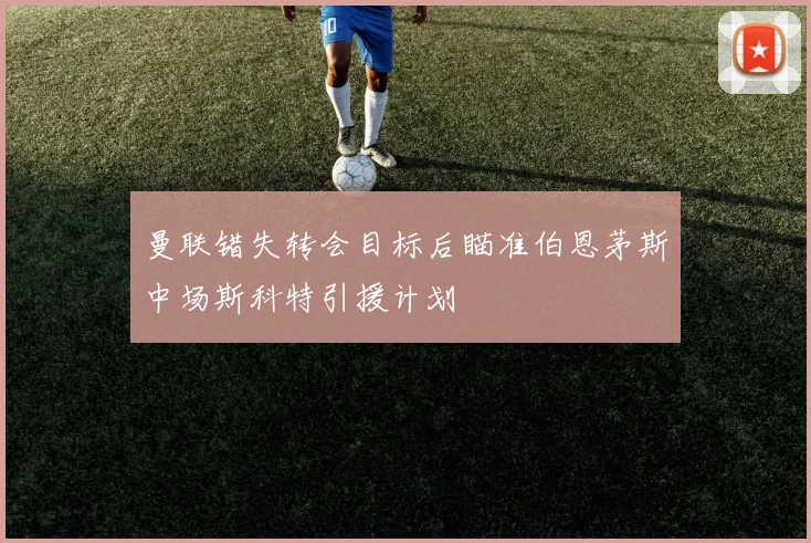 曼联错失转会目标后瞄准伯恩茅斯中场斯科特引援计划