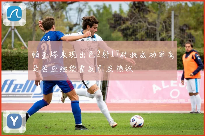 帕奎塔表现出色2射17对抗成功率高是否应继续首发引发热议