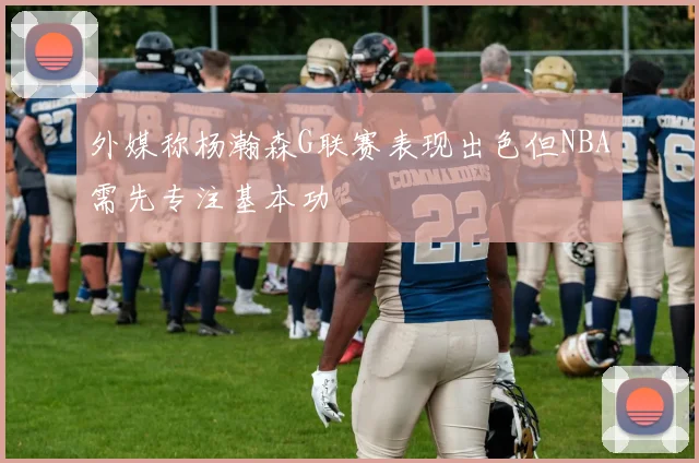 外媒称杨瀚森G联赛表现出色但NBA需先专注基本功