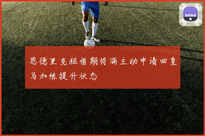 恩德里克租借期将满主动申请回皇马加练提升状态
