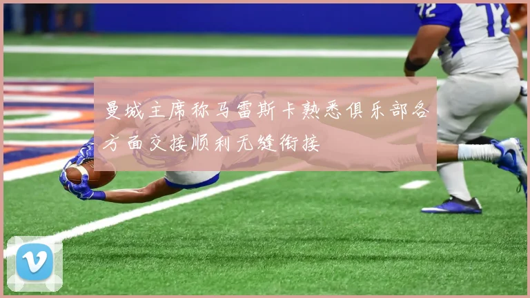 曼城主席称马雷斯卡熟悉俱乐部各方面交接顺利无缝衔接