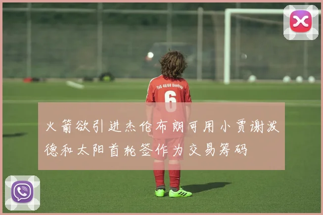 火箭欲引进杰伦布朗可用小贾谢泼德和太阳首轮签作为交易筹码