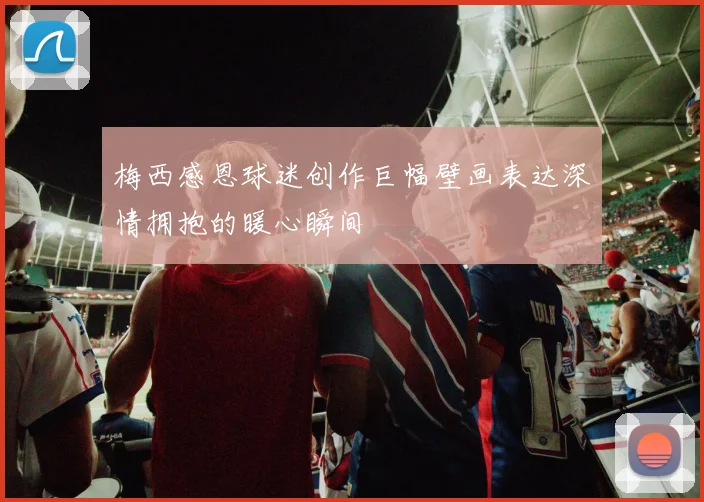 梅西感恩球迷创作巨幅壁画表达深情拥抱的暖心瞬间