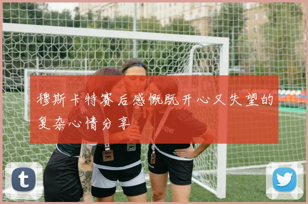 穆斯卡特赛后感慨既开心又失望的复杂心情分享